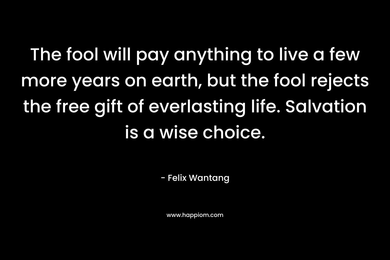 The fool will pay anything to live a few more years on earth, but the fool rejects the free gift of everlasting life. Salvation is a wise choice. – Felix Wantang
