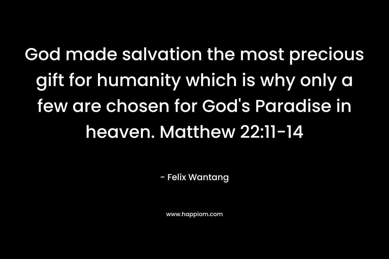 God made salvation the most precious gift for humanity which is why only a few are chosen for God’s Paradise in heaven. Matthew 22:11-14 – Felix Wantang