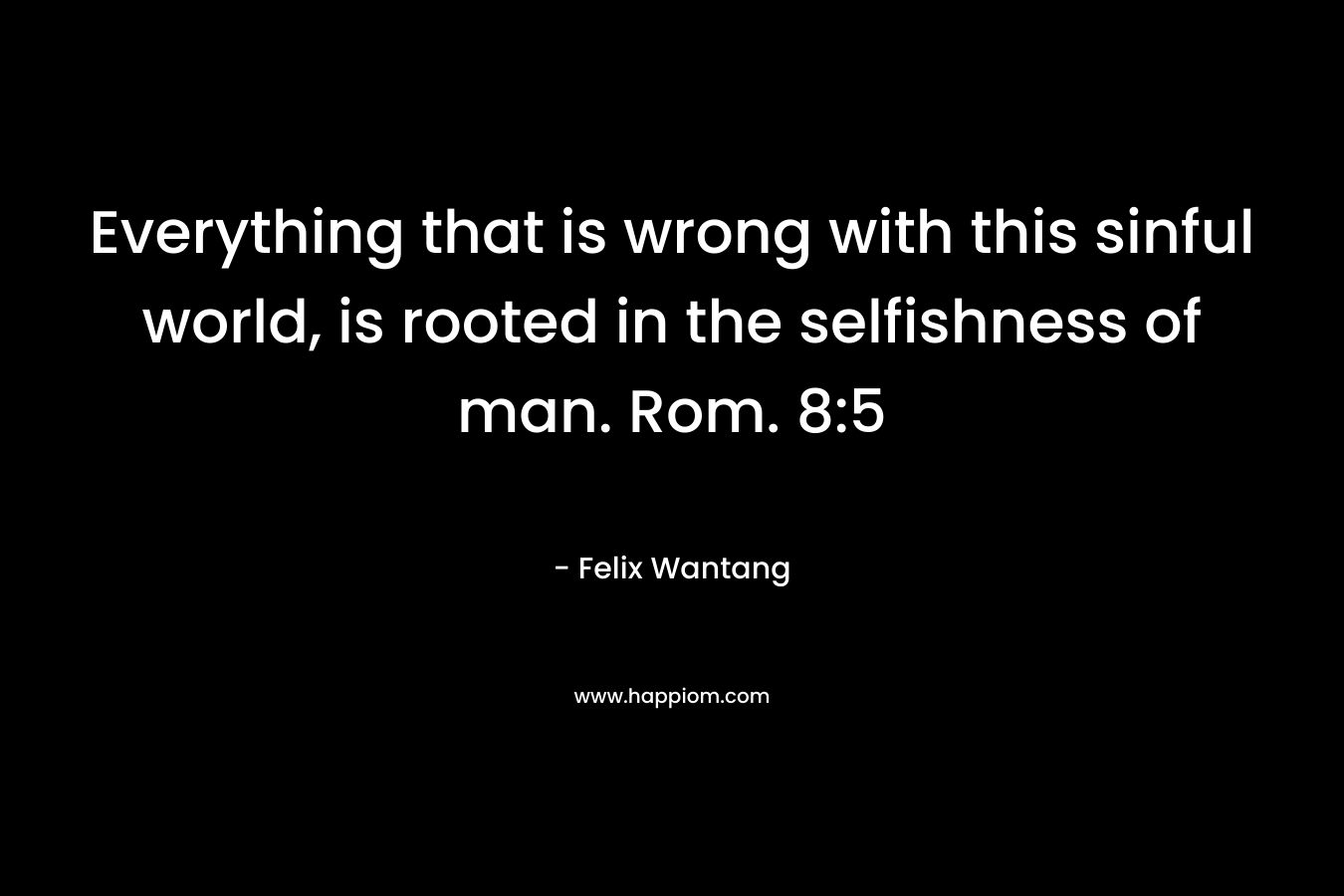 Everything that is wrong with this sinful world, is rooted in the selfishness of man. Rom. 8:5 – Felix Wantang
