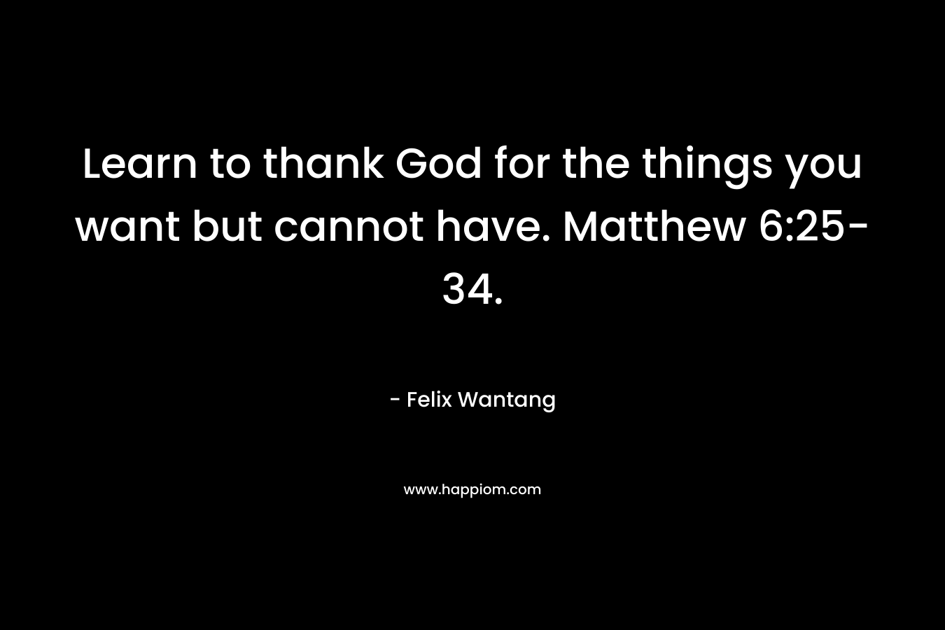 Learn to thank God for the things you want but cannot have. Matthew 6:25-34. – Felix Wantang