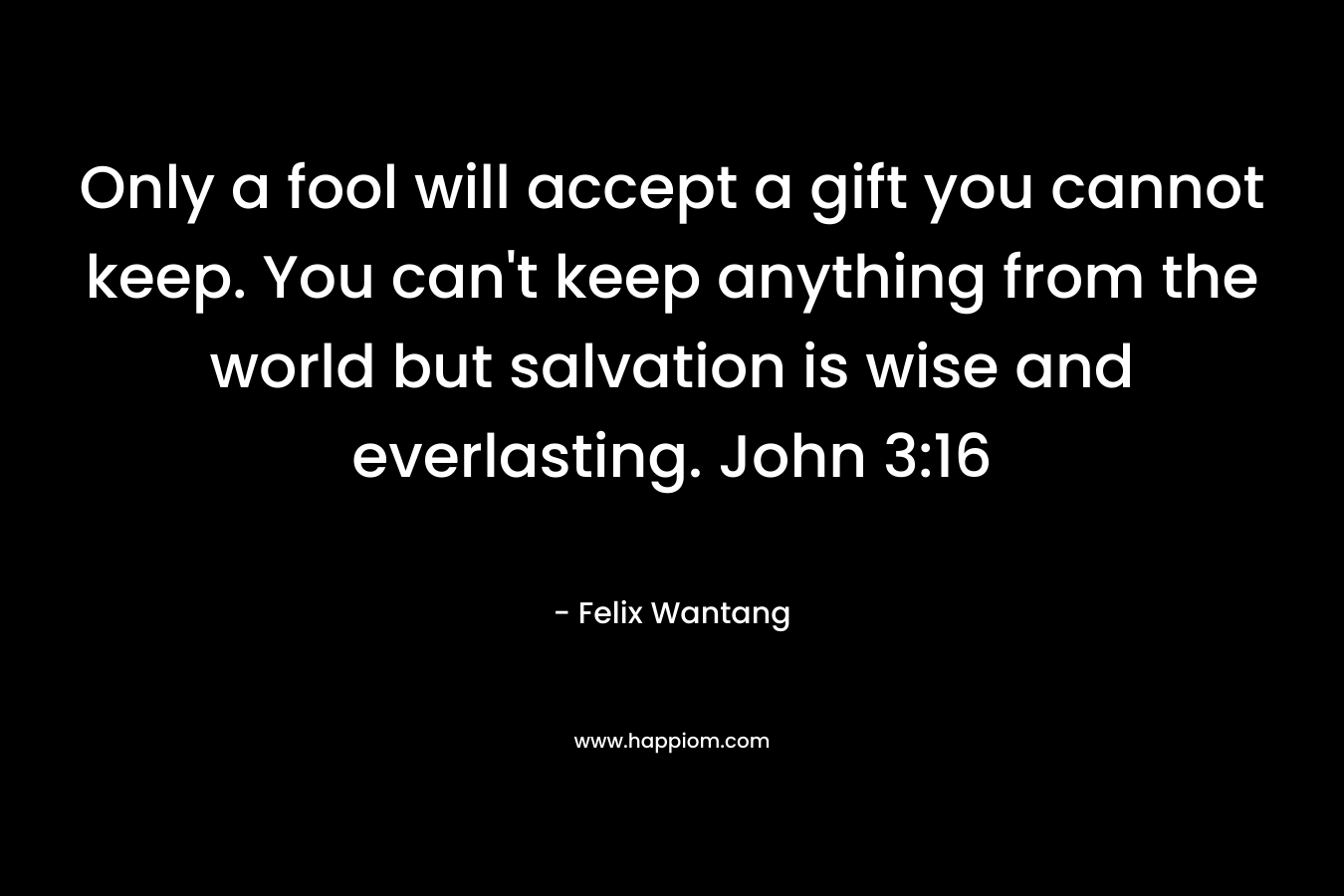 Only a fool will accept a gift you cannot keep. You can't keep anything from the world but salvation is wise and everlasting. John 3:16