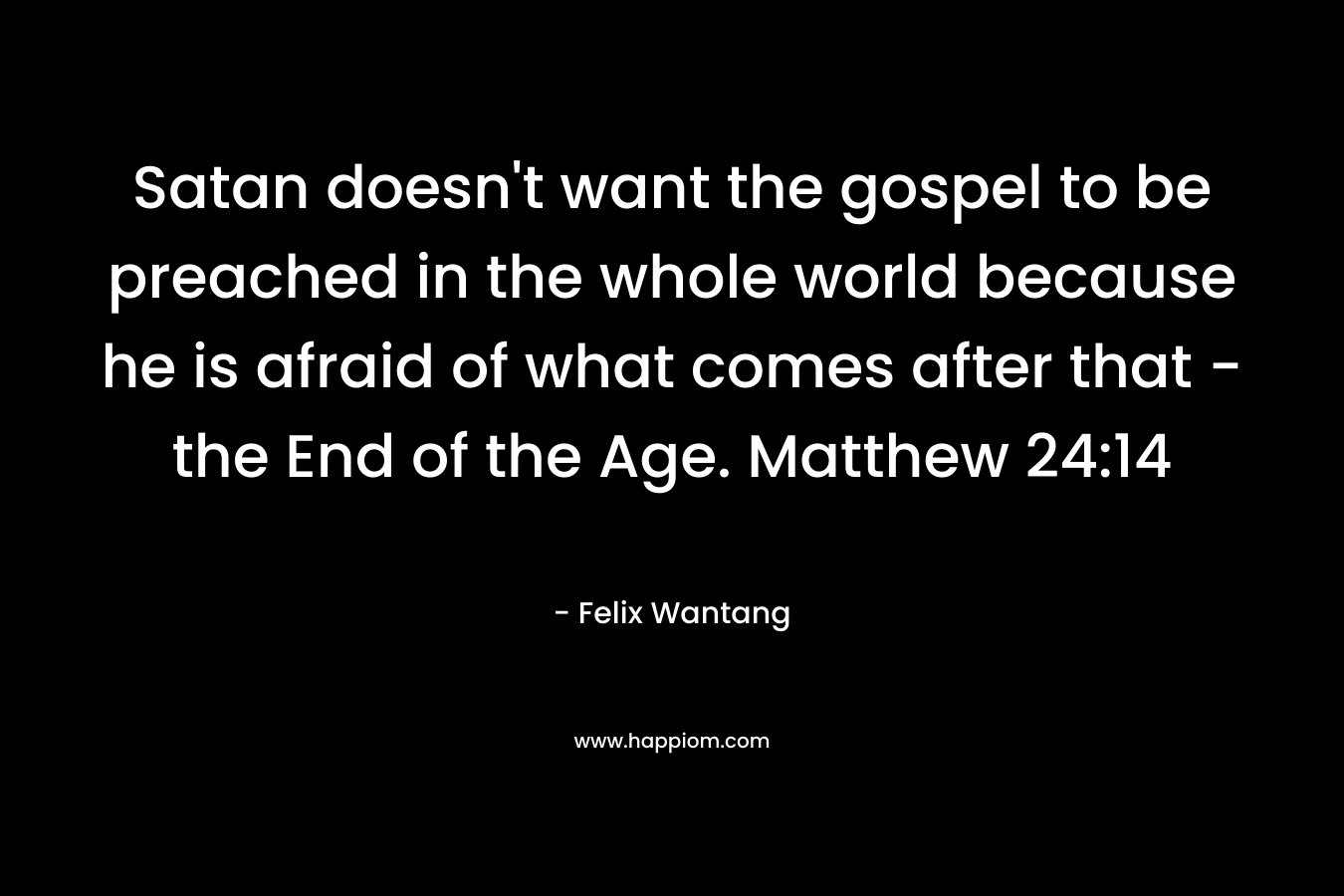 Satan doesn’t want the gospel to be preached in the whole world because he is afraid of what comes after that – the End of the Age. Matthew 24:14 – Felix Wantang