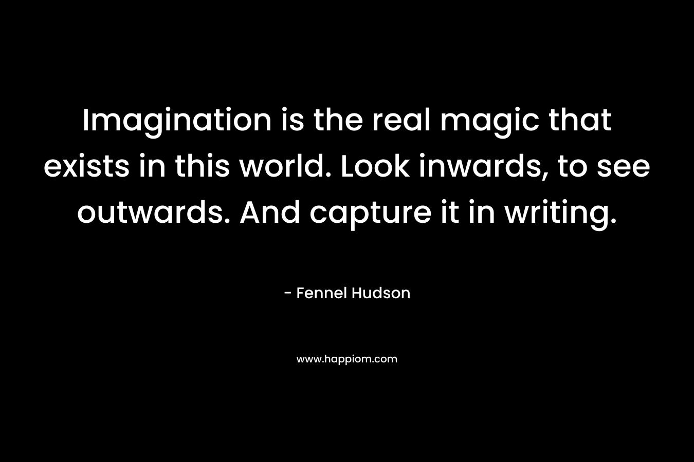 Imagination is the real magic that exists in this world. Look inwards, to see outwards. And capture it in writing. – Fennel Hudson