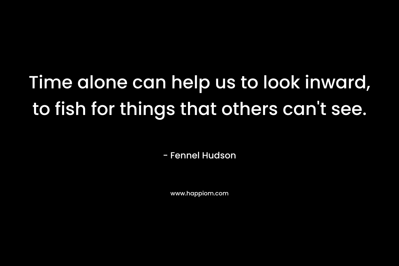 Time alone can help us to look inward, to fish for things that others can’t see. – Fennel Hudson