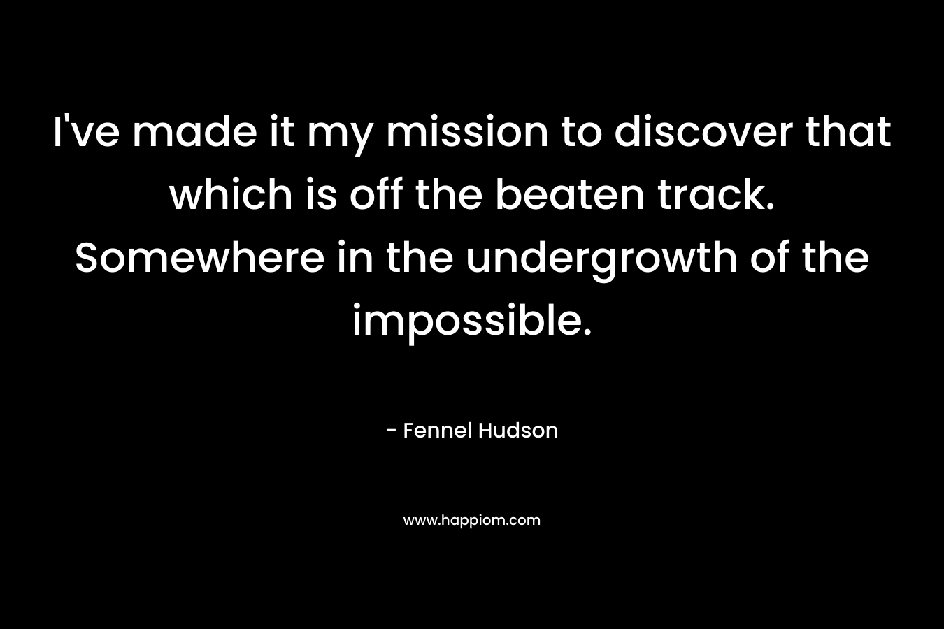 I’ve made it my mission to discover that which is off the beaten track. Somewhere in the undergrowth of the impossible. – Fennel Hudson