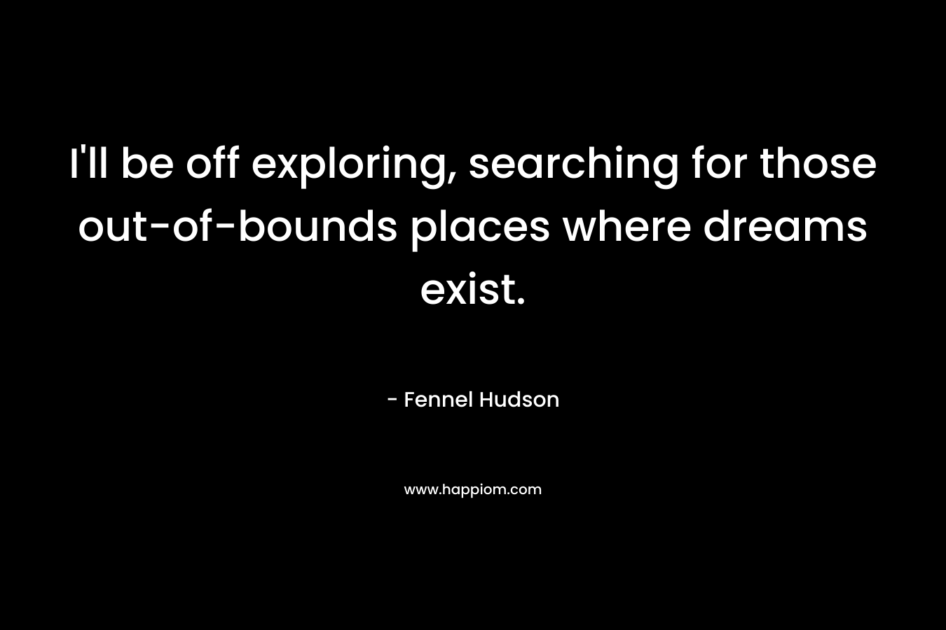 I'll be off exploring, searching for those out-of-bounds places where dreams exist.