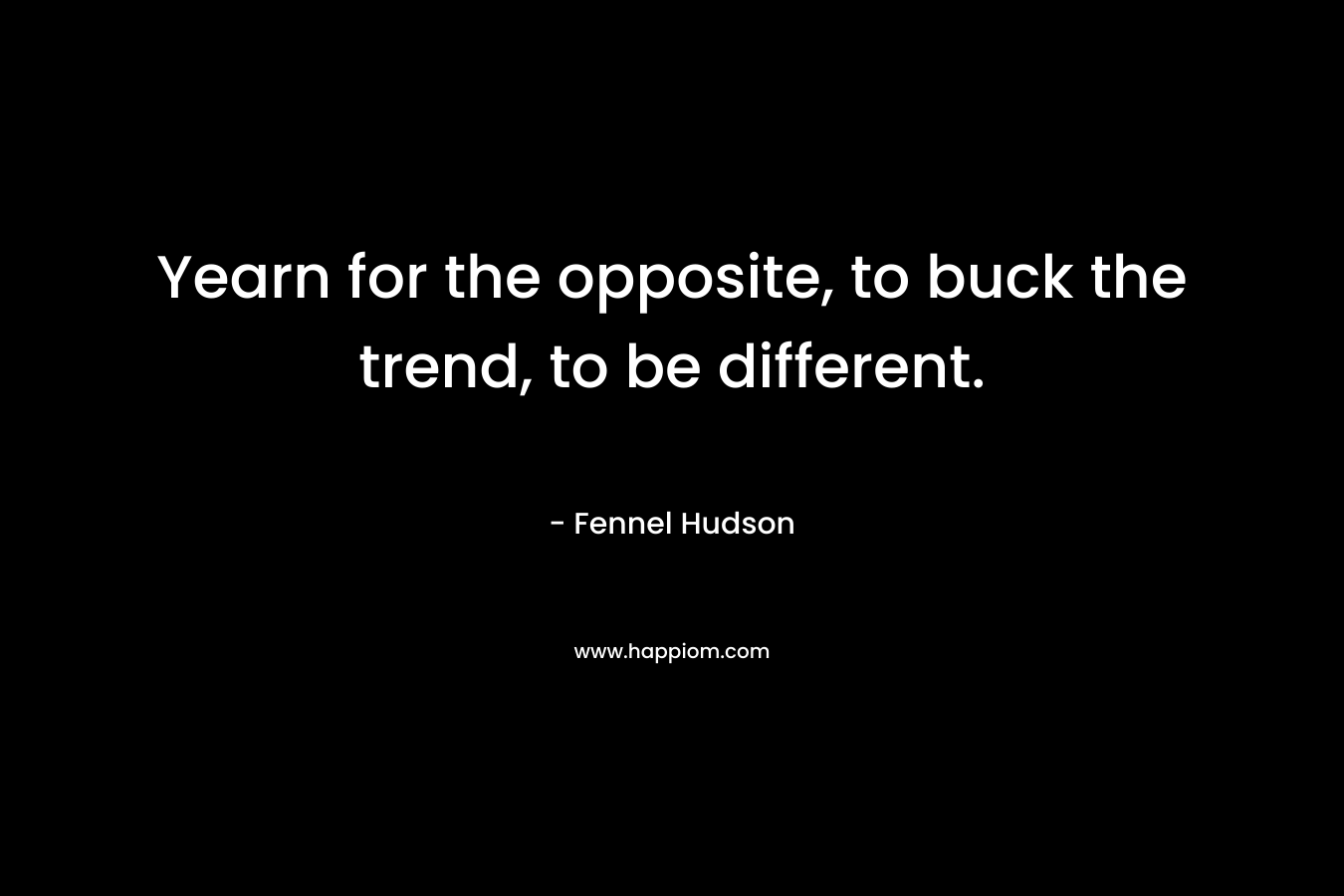 Yearn for the opposite, to buck the trend, to be different. – Fennel Hudson