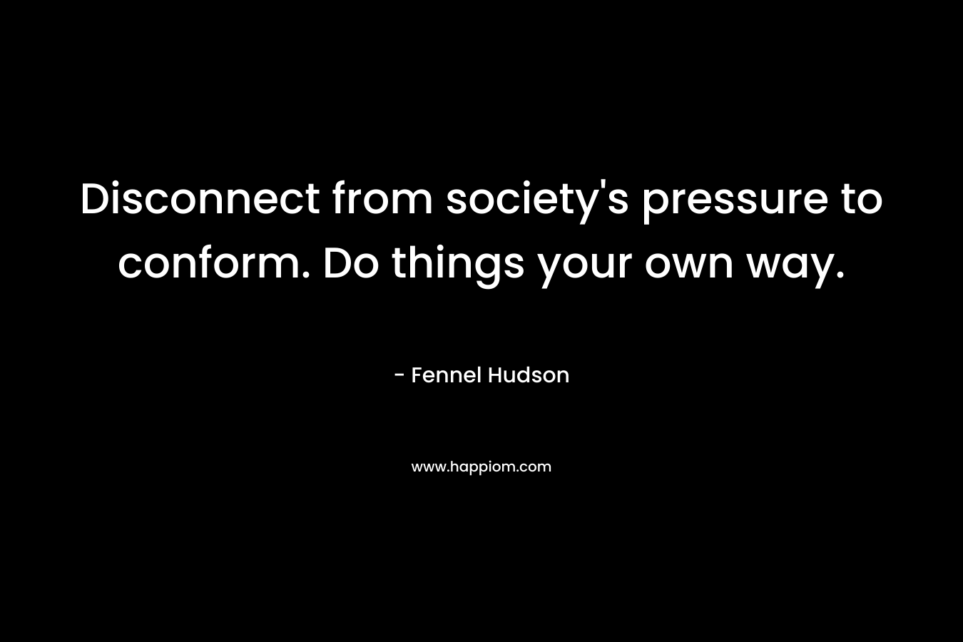 Disconnect from society’s pressure to conform. Do things your own way. – Fennel Hudson