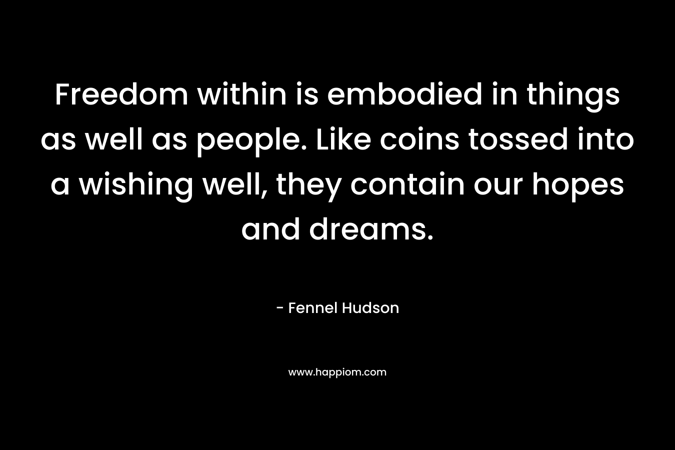 Freedom within is embodied in things as well as people. Like coins tossed into a wishing well, they contain our hopes and dreams.
