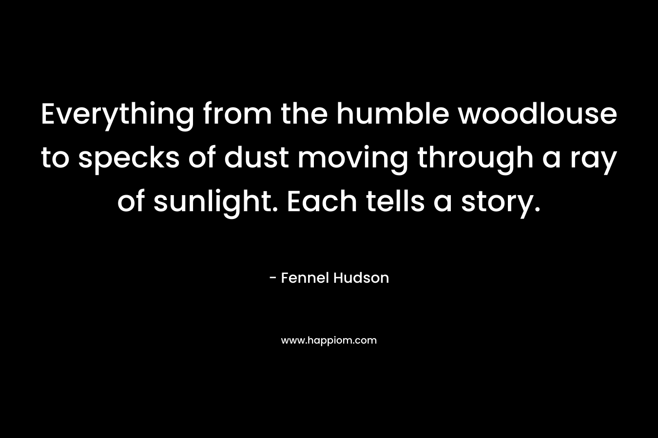 Everything from the humble woodlouse to specks of dust moving through a ray of sunlight. Each tells a story. – Fennel Hudson