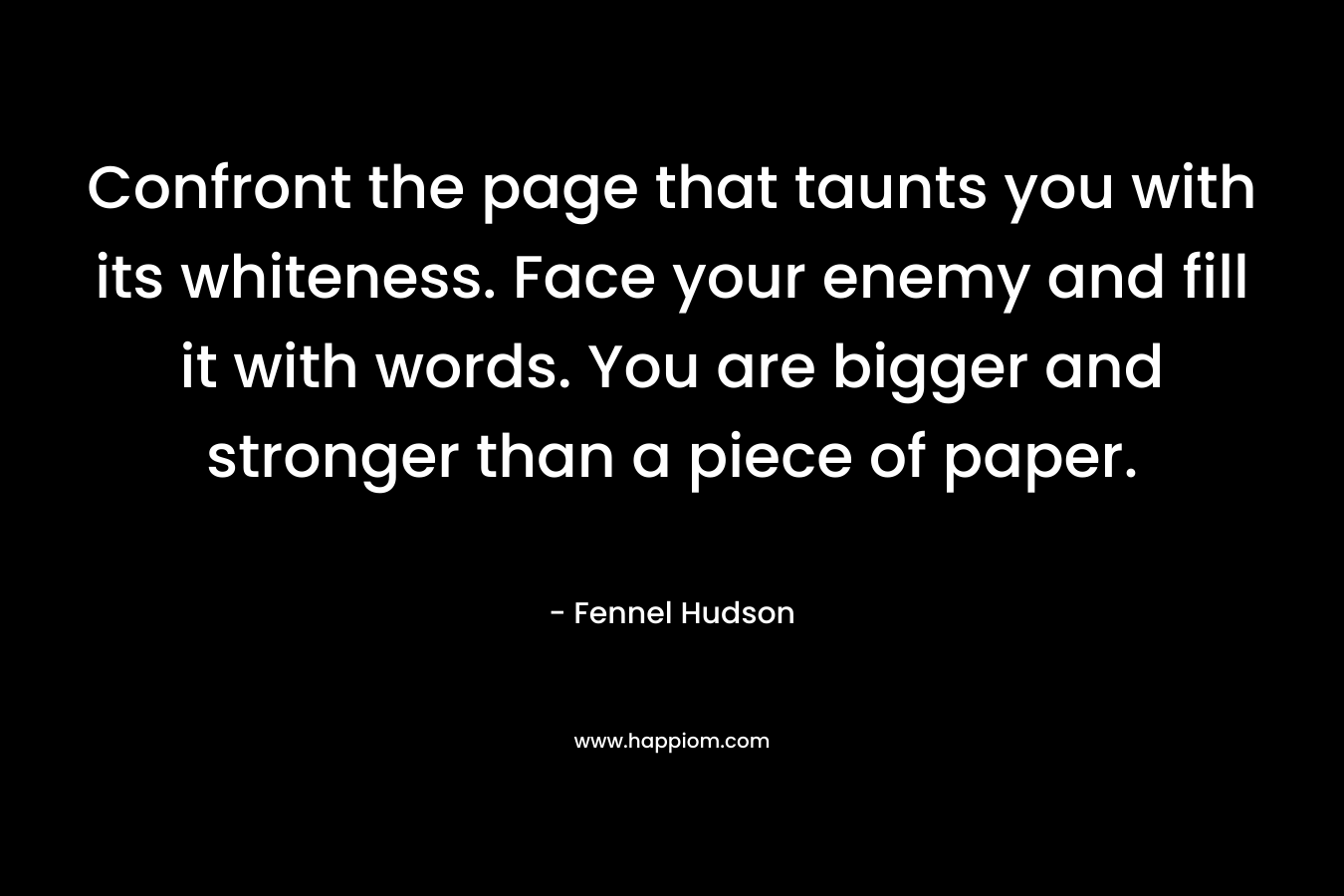 Confront the page that taunts you with its whiteness. Face your enemy and fill it with words. You are bigger and stronger than a piece of paper. – Fennel Hudson