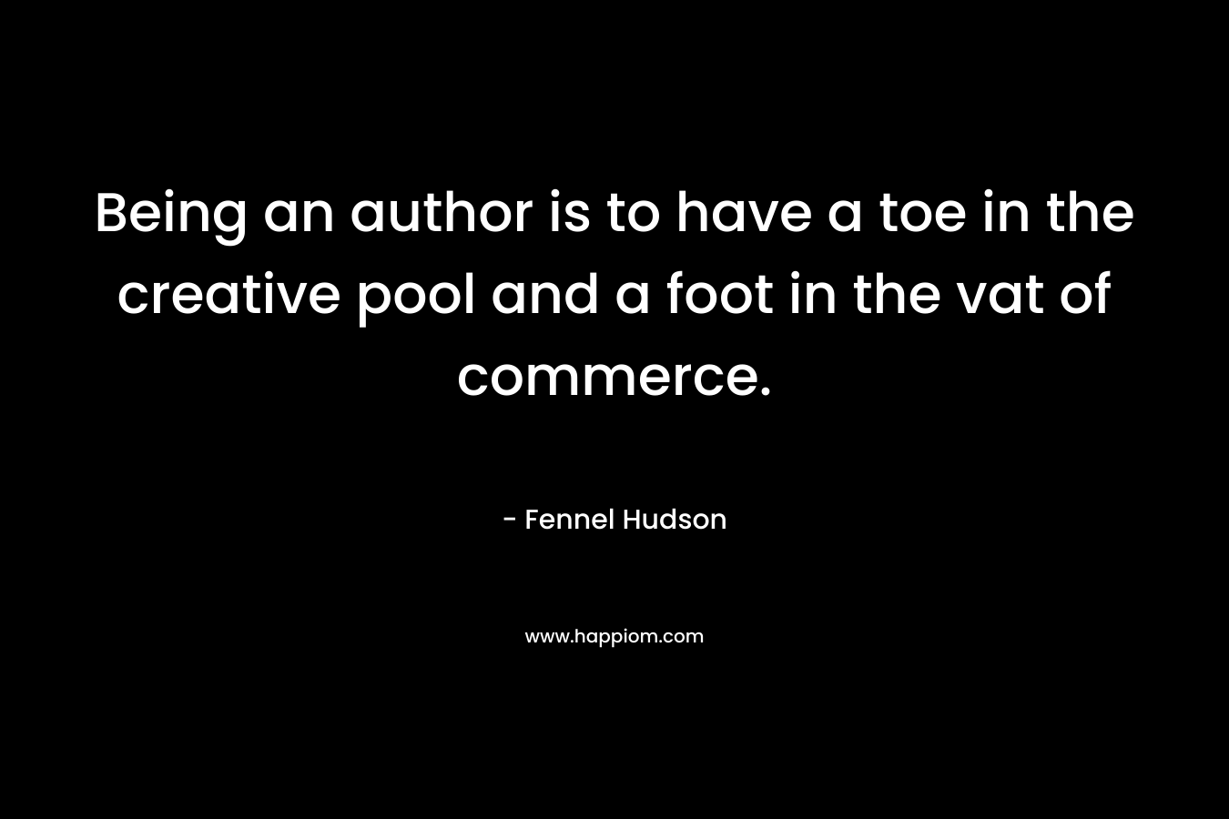 Being an author is to have a toe in the creative pool and a foot in the vat of commerce. – Fennel Hudson