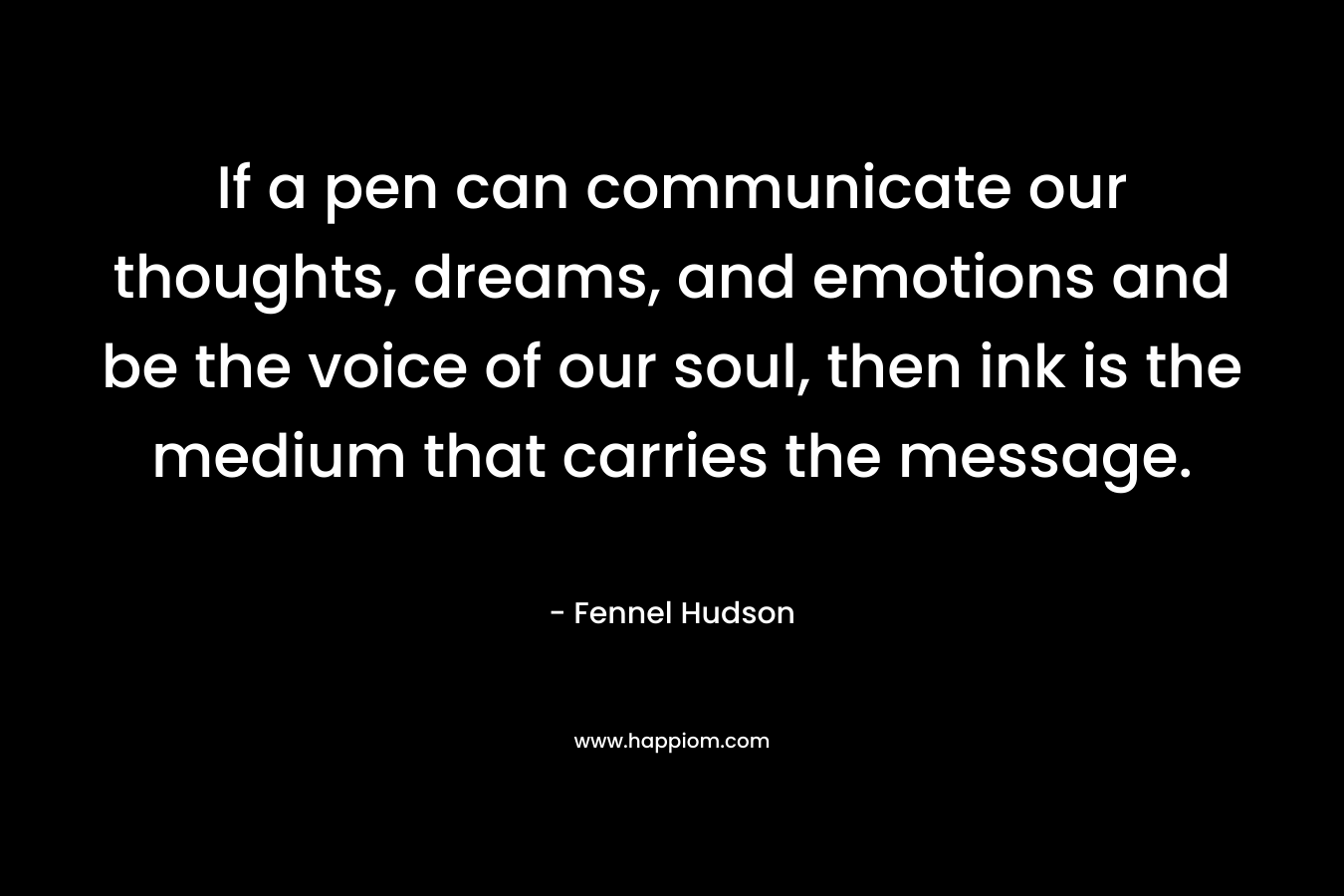 If a pen can communicate our thoughts, dreams, and emotions and be the voice of our soul, then ink is the medium that carries the message. – Fennel Hudson