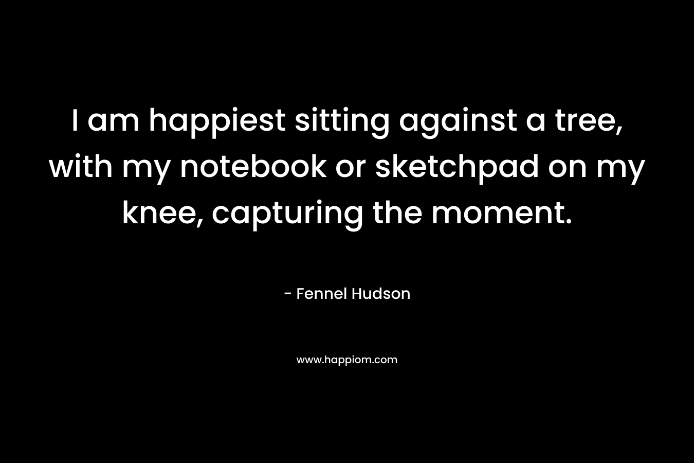 I am happiest sitting against a tree, with my notebook or sketchpad on my knee, capturing the moment. – Fennel Hudson