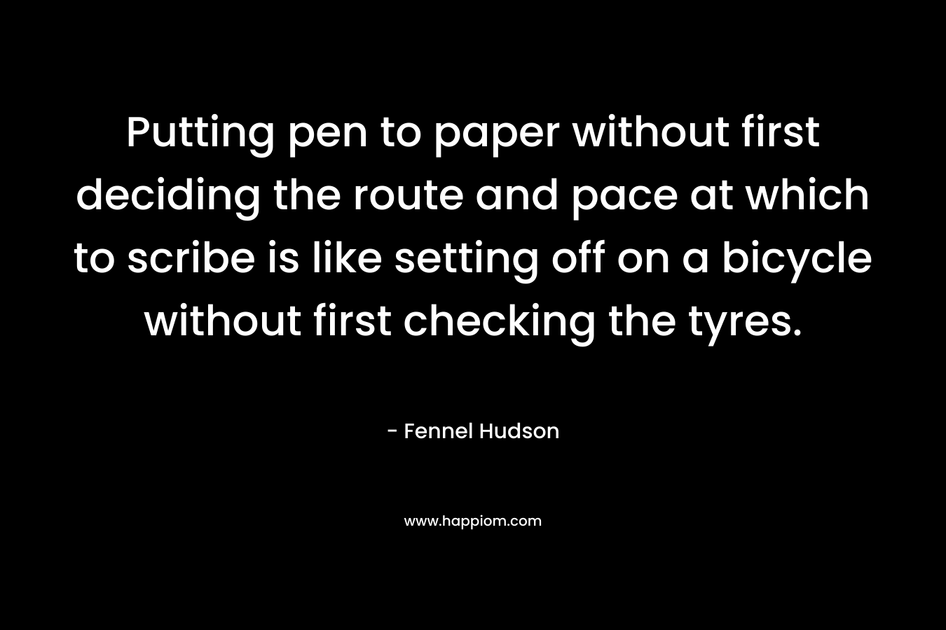 Putting pen to paper without first deciding the route and pace at which to scribe is like setting off on a bicycle without first checking the tyres. – Fennel Hudson