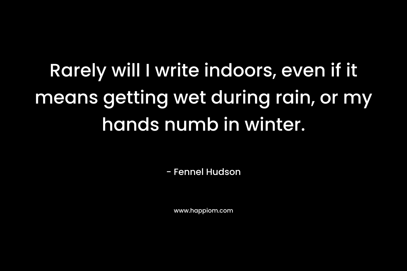 Rarely will I write indoors, even if it means getting wet during rain, or my hands numb in winter. – Fennel Hudson
