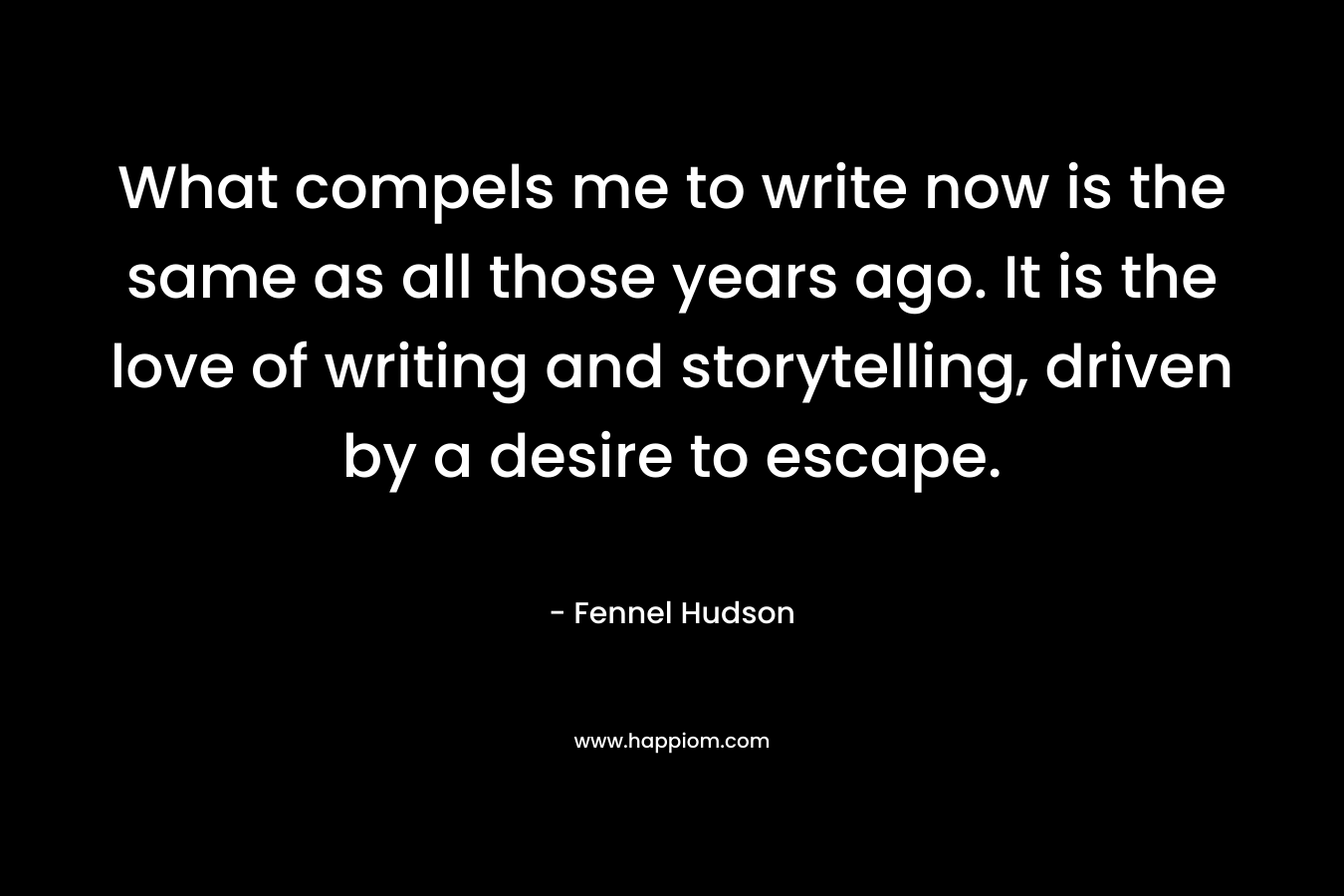 What compels me to write now is the same as all those years ago. It is the love of writing and storytelling, driven by a desire to escape. – Fennel Hudson
