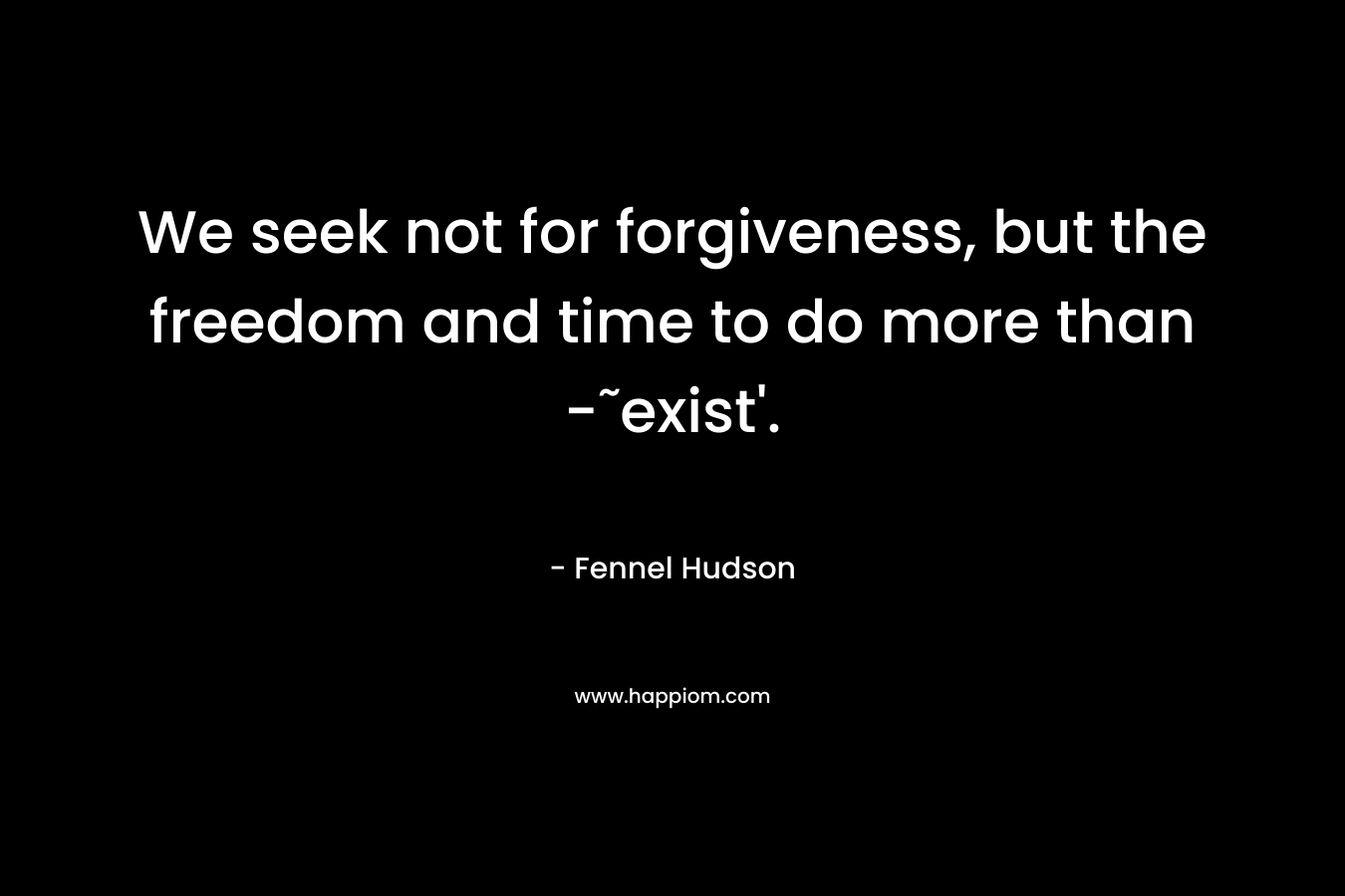 We seek not for forgiveness, but the freedom and time to do more than -˜exist’. – Fennel Hudson