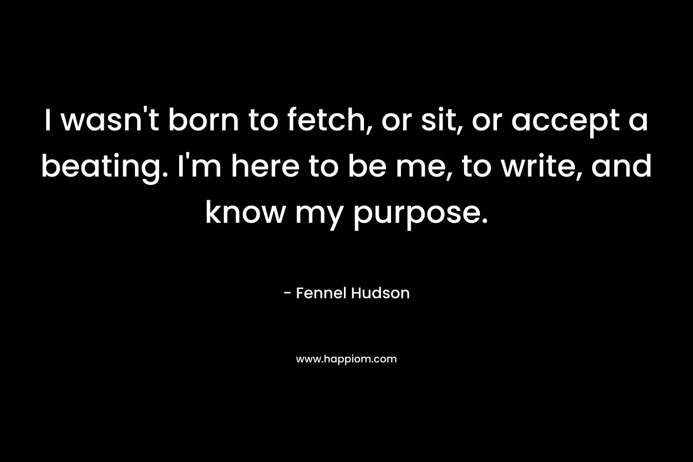 I wasn't born to fetch, or sit, or accept a beating. I'm here to be me, to write, and know my purpose.