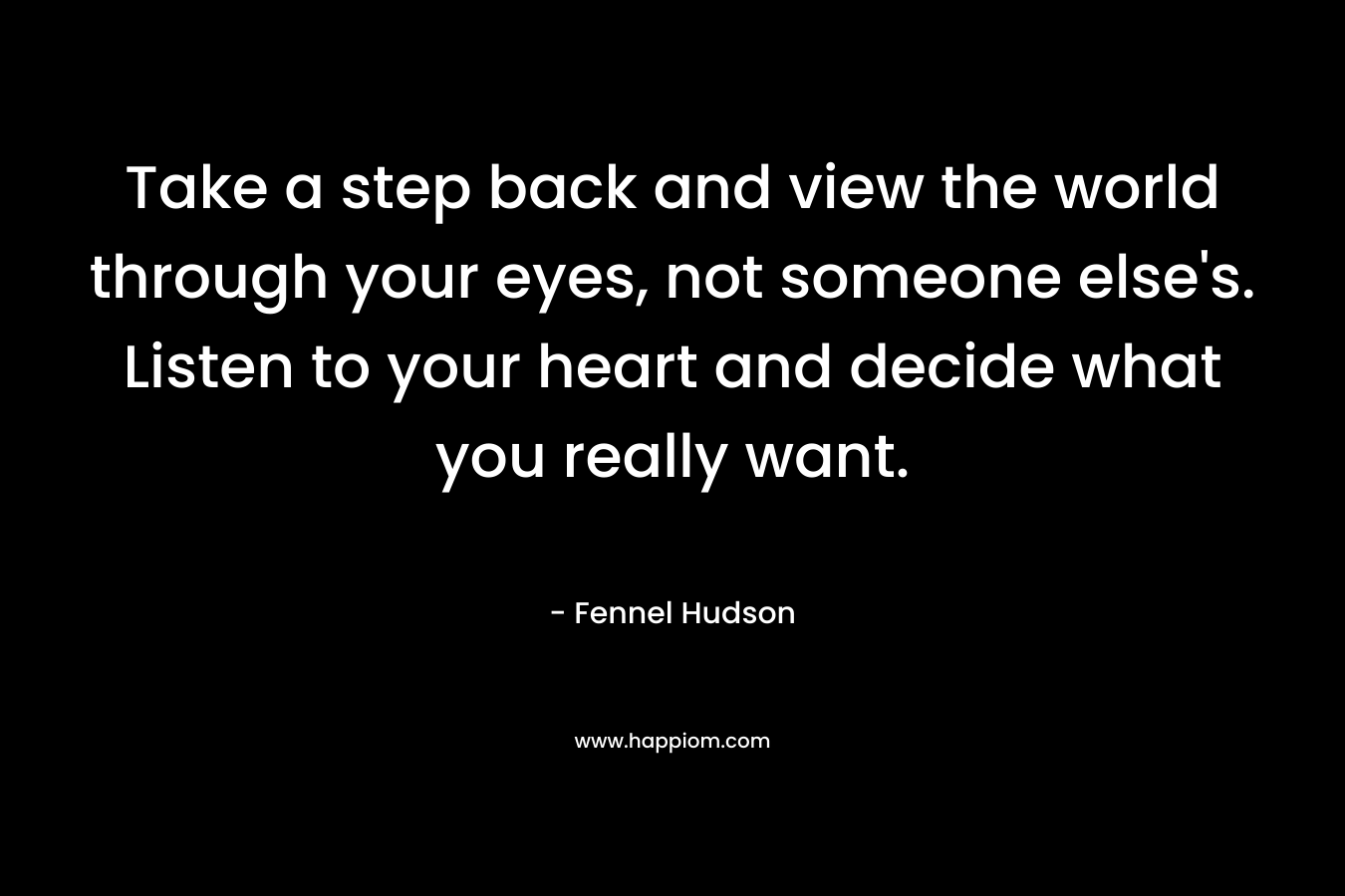Take a step back and view the world through your eyes, not someone else’s. Listen to your heart and decide what you really want. – Fennel Hudson