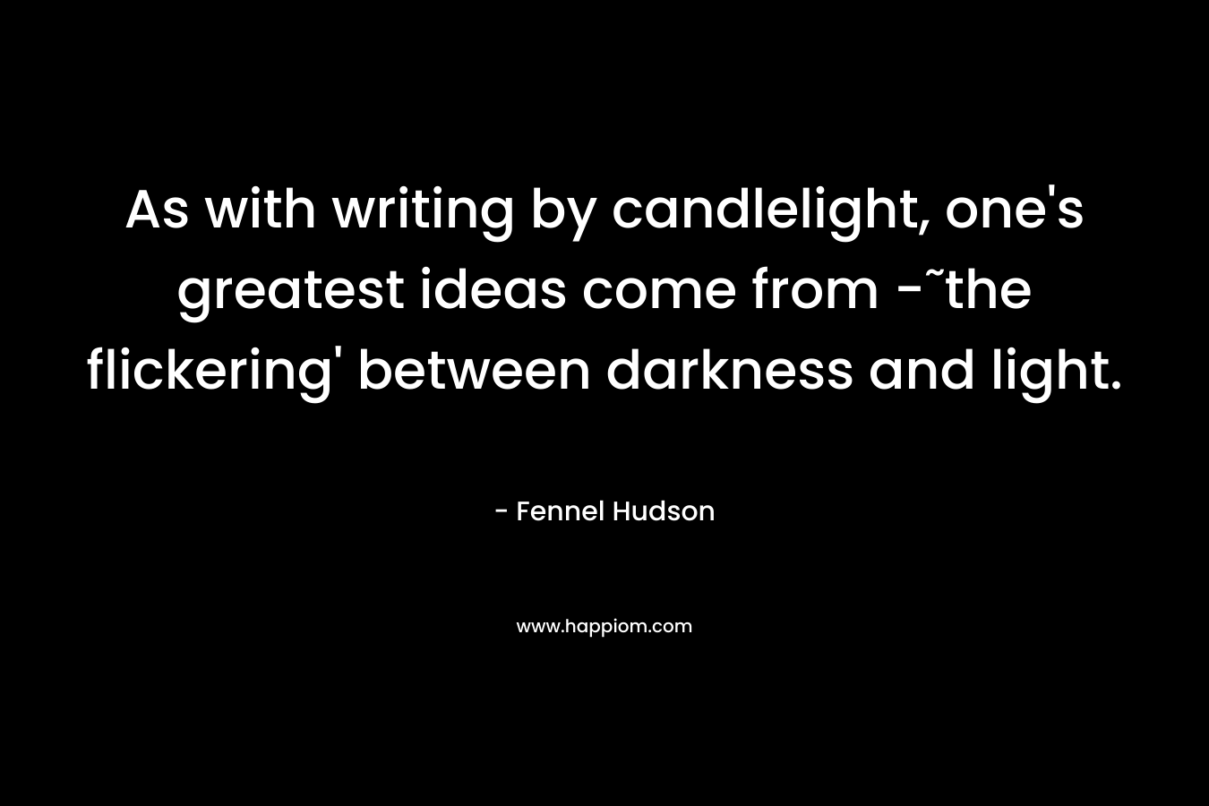 As with writing by candlelight, one’s greatest ideas come from -˜the flickering’ between darkness and light. – Fennel Hudson