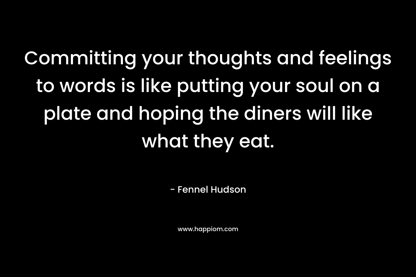 Committing your thoughts and feelings to words is like putting your soul on a plate and hoping the diners will like what they eat. – Fennel Hudson