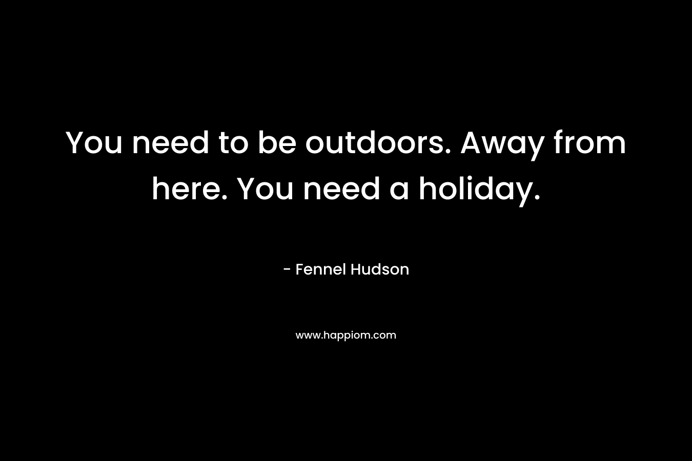 You need to be outdoors. Away from here. You need a holiday.