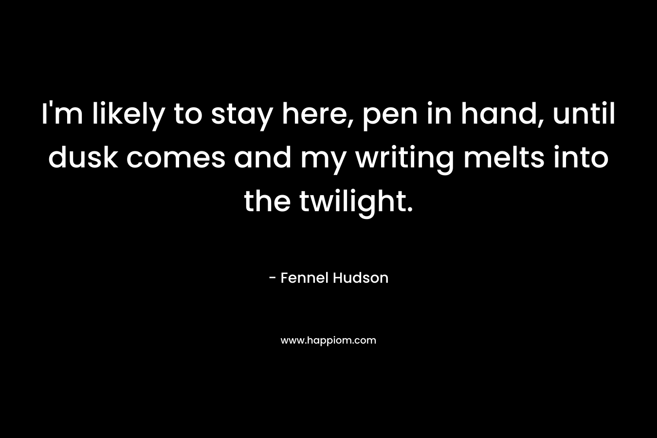 I'm likely to stay here, pen in hand, until dusk comes and my writing melts into the twilight.