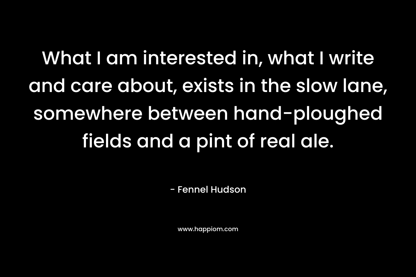 What I am interested in, what I write and care about, exists in the slow lane, somewhere between hand-ploughed fields and a pint of real ale.