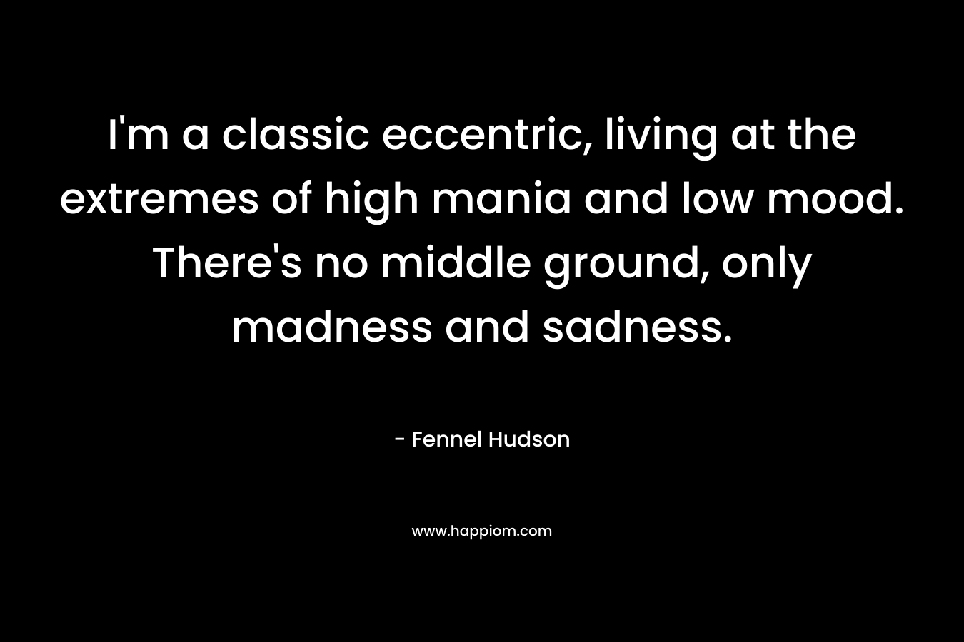 I’m a classic eccentric, living at the extremes of high mania and low mood. There’s no middle ground, only madness and sadness. – Fennel Hudson