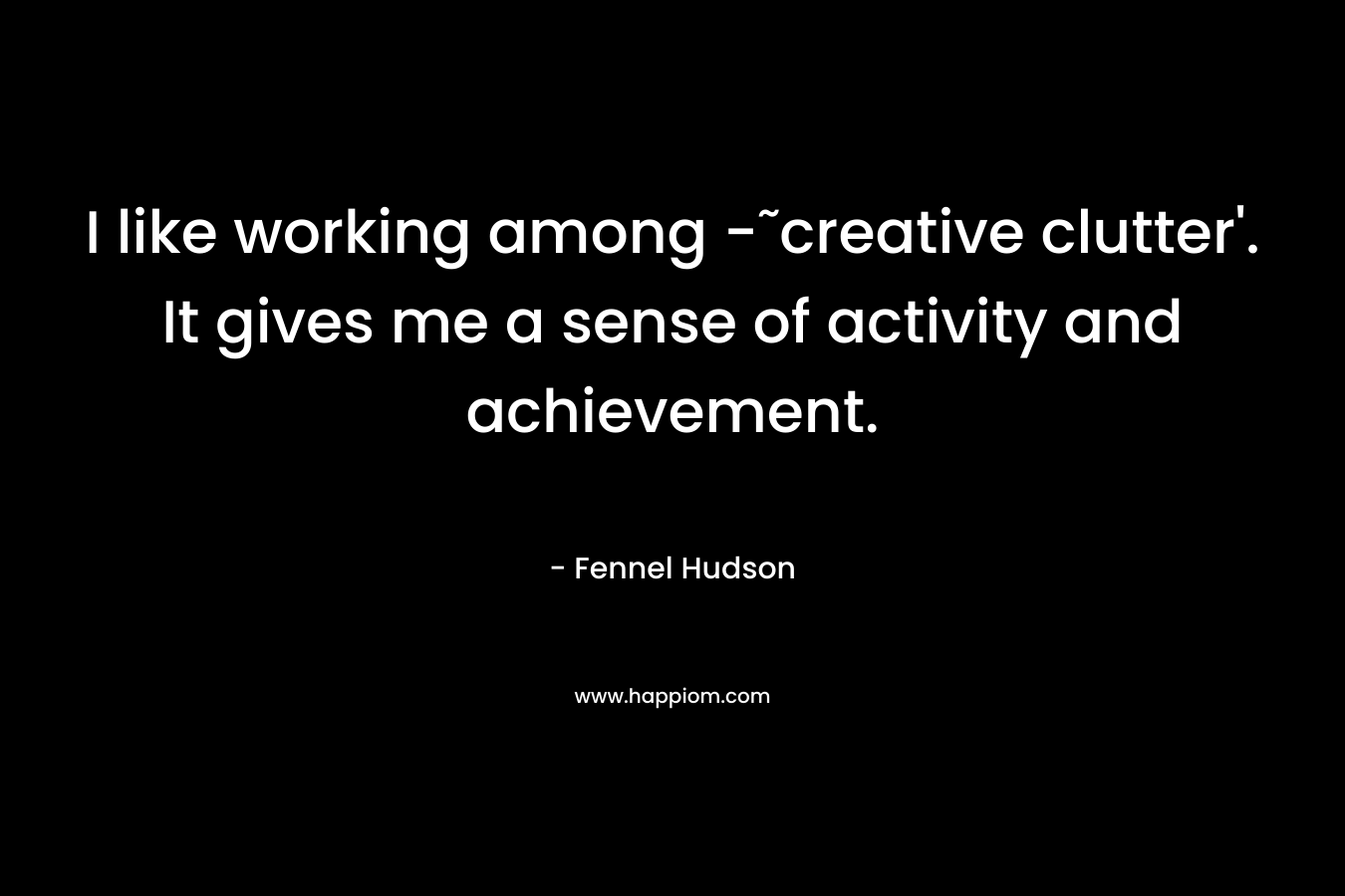 I like working among -˜creative clutter'. It gives me a sense of activity and achievement.