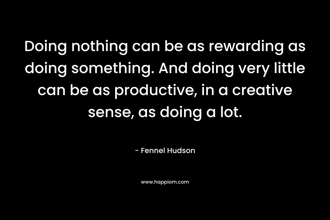 Doing nothing can be as rewarding as doing something. And doing very little can be as productive, in a creative sense, as doing a lot.