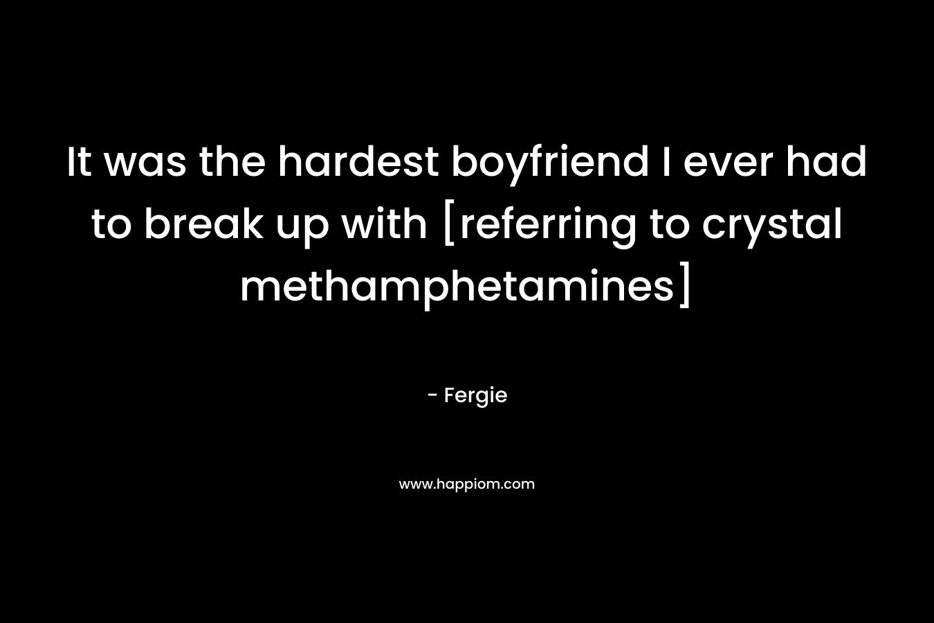 It was the hardest boyfriend I ever had to break up with [referring to crystal methamphetamines] – Fergie