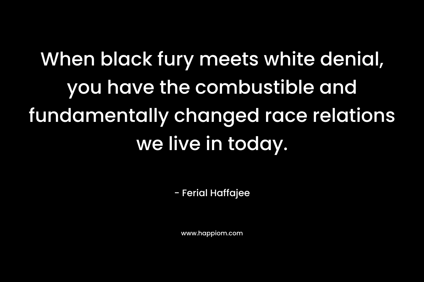 When black fury meets white denial, you have the combustible and fundamentally changed race relations we live in today. – Ferial Haffajee