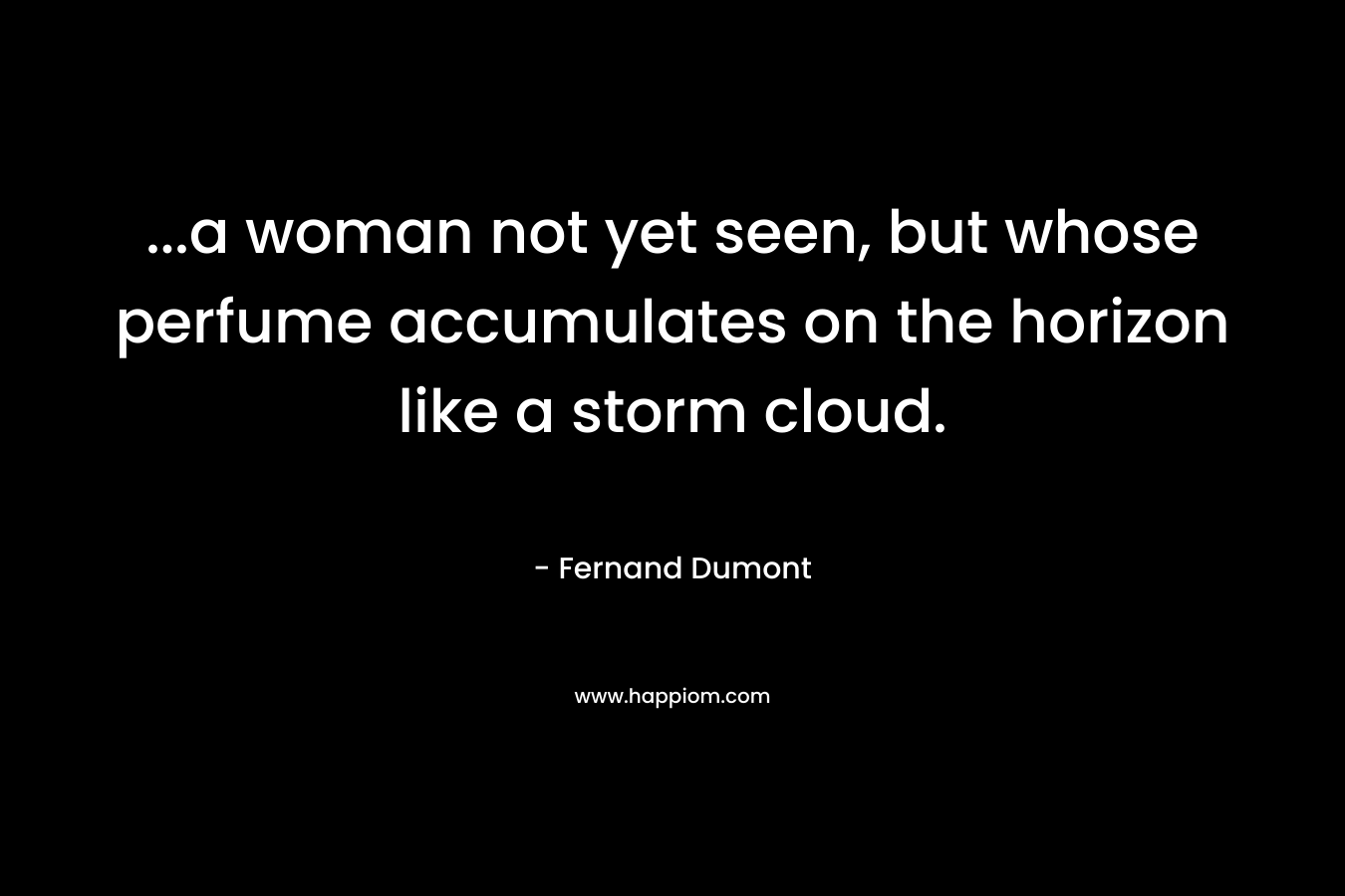 …a woman not yet seen, but whose perfume accumulates on the horizon like a storm cloud. – Fernand Dumont