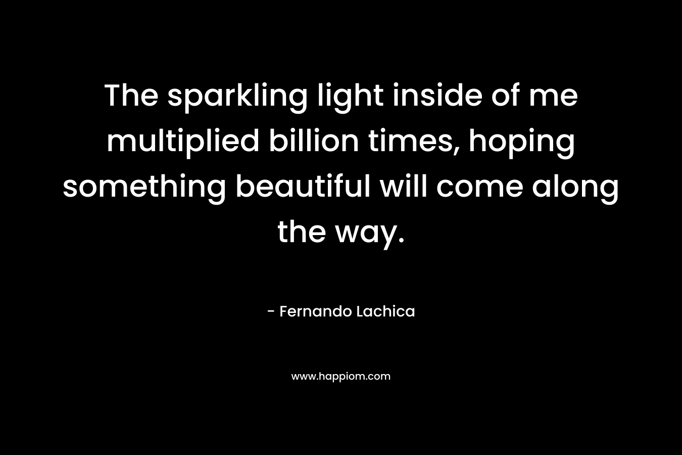 The sparkling light inside of me multiplied billion times, hoping something beautiful will come along the way. – Fernando Lachica