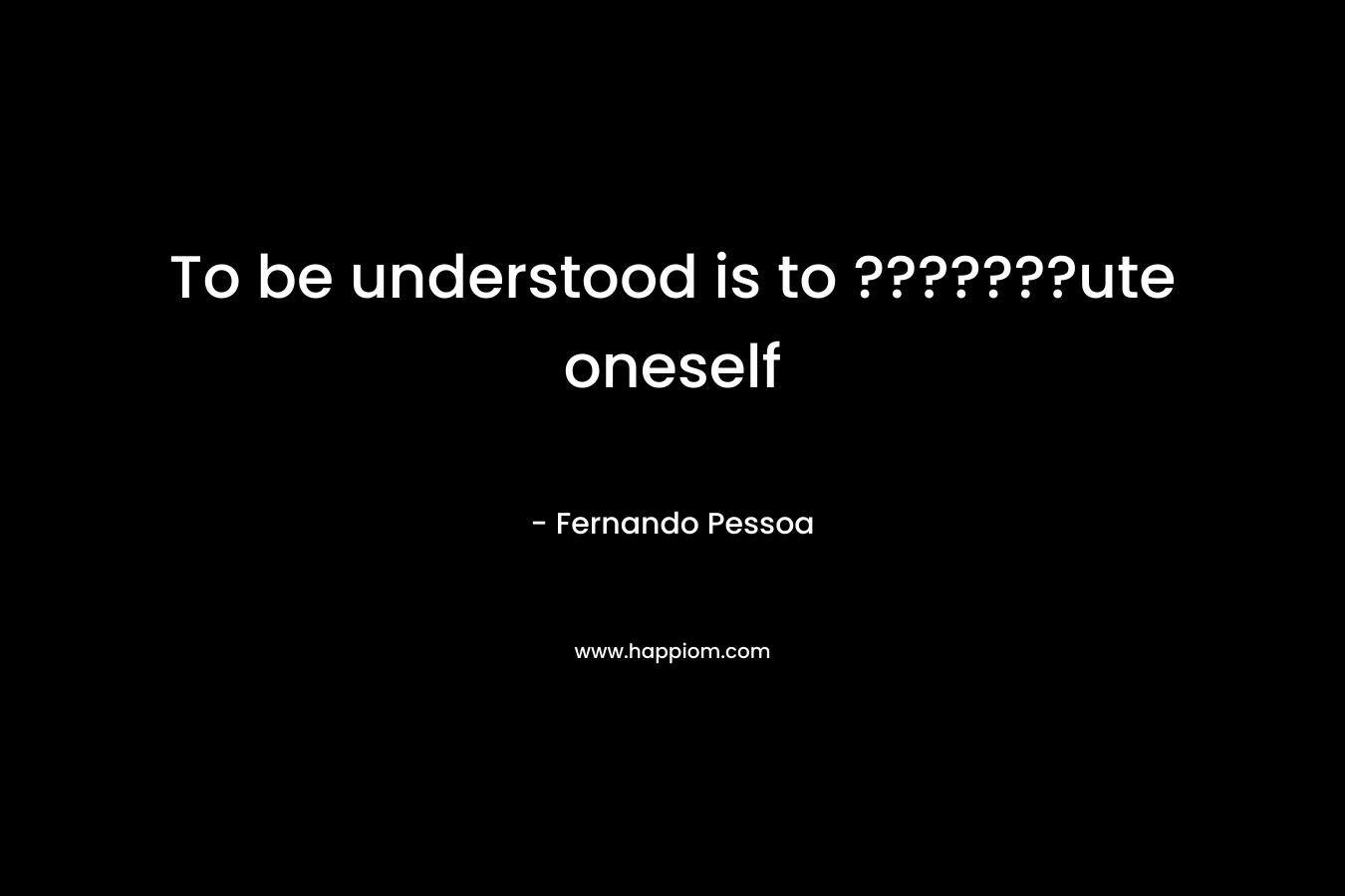 To be understood is to ???????ute oneself – Fernando Pessoa