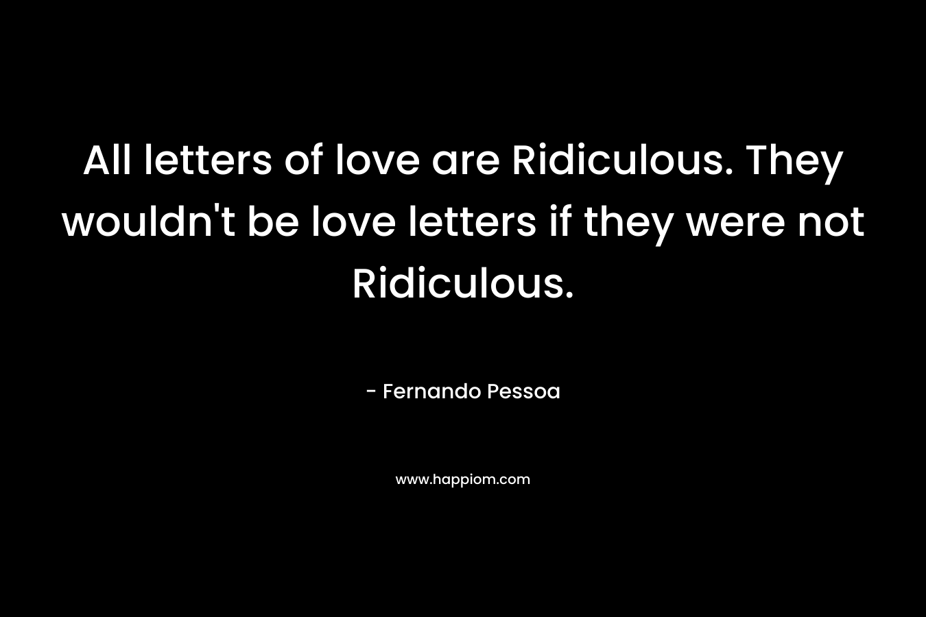All letters of love are Ridiculous. They wouldn’t be love letters if they were not Ridiculous. – Fernando Pessoa