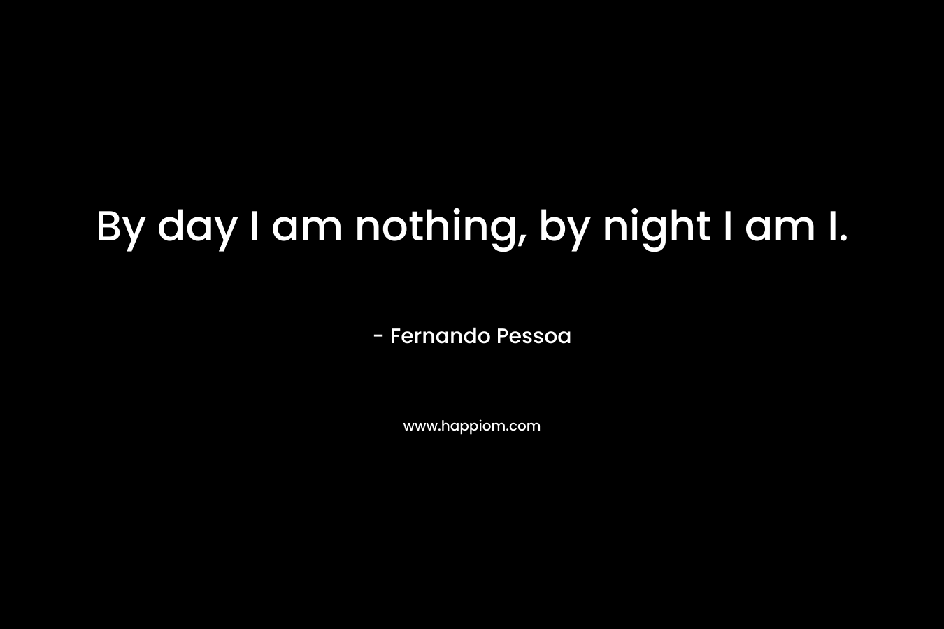By day I am nothing, by night I am I. – Fernando Pessoa