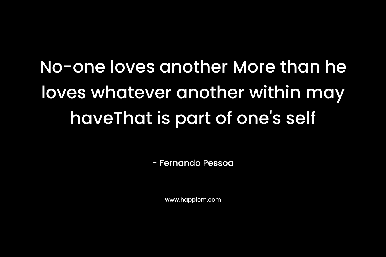 No-one loves another More than he loves whatever another within may haveThat is part of one’s self – Fernando Pessoa