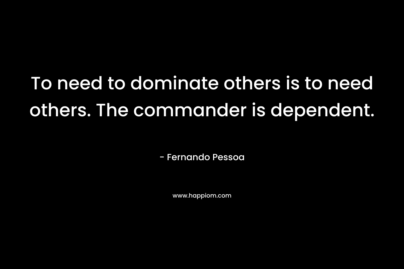 To need to dominate others is to need others. The commander is dependent. – Fernando Pessoa