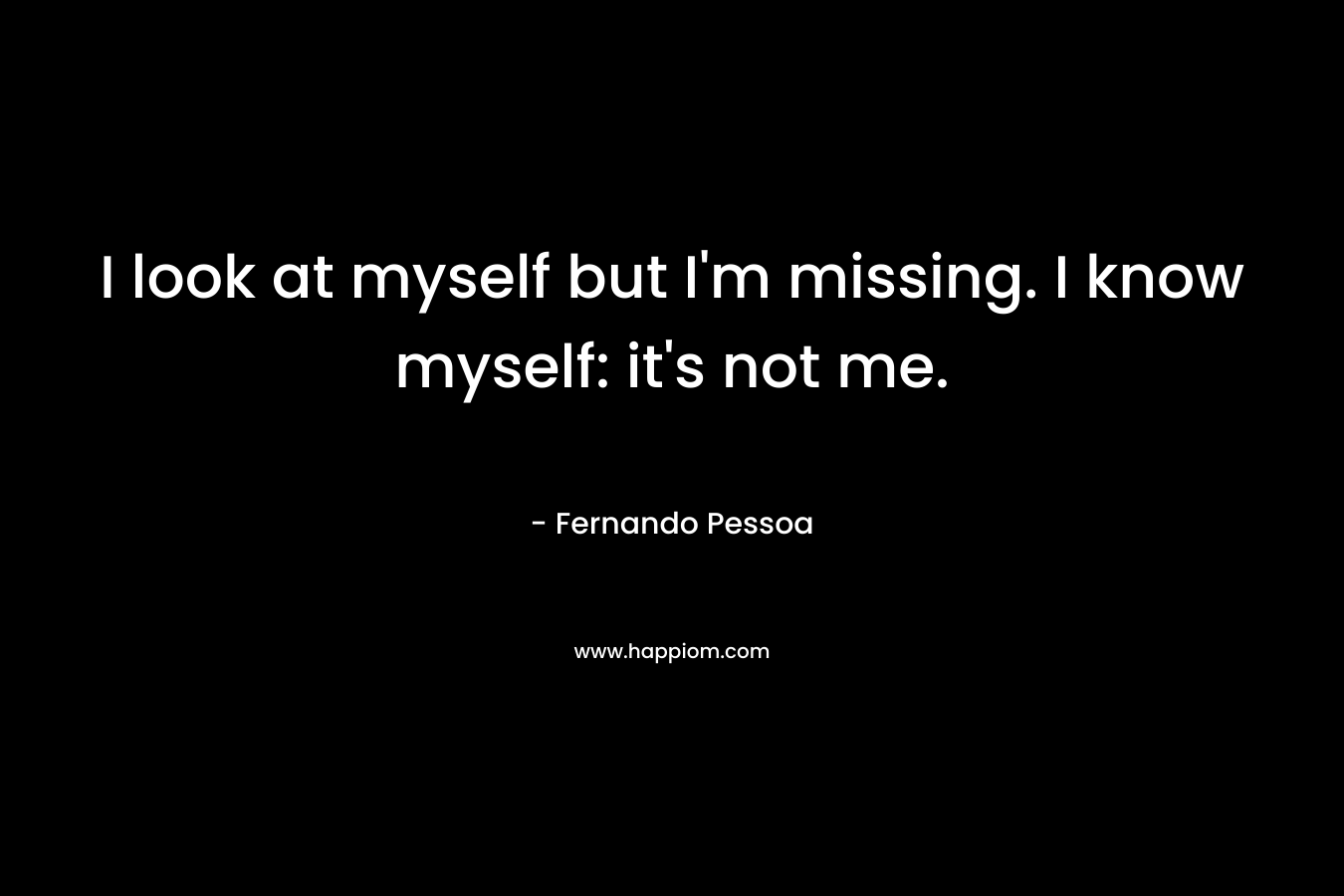 I look at myself but I’m missing. I know myself: it’s not me. – Fernando Pessoa