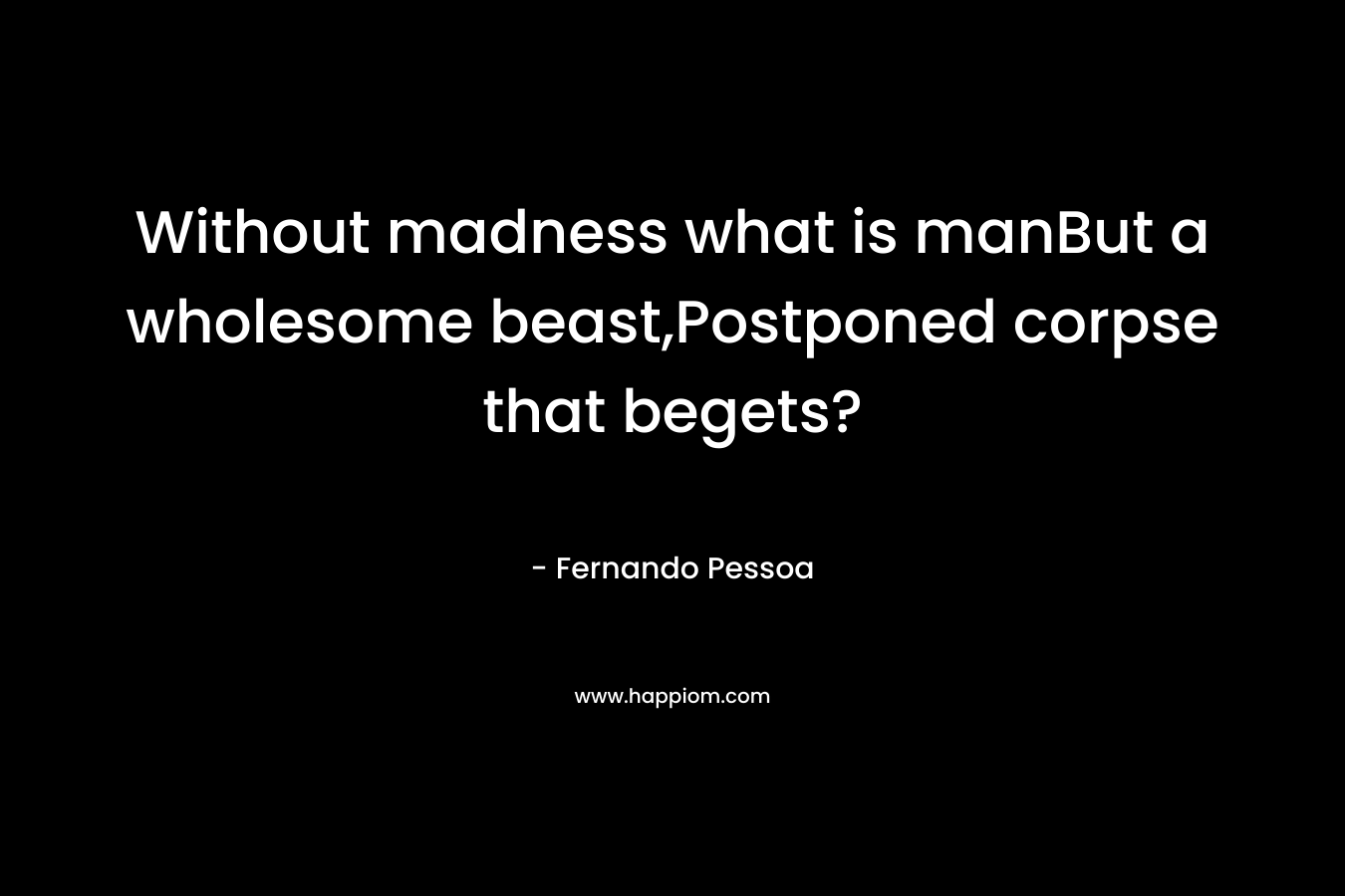 Without madness what is manBut a wholesome beast,Postponed corpse that begets? – Fernando Pessoa