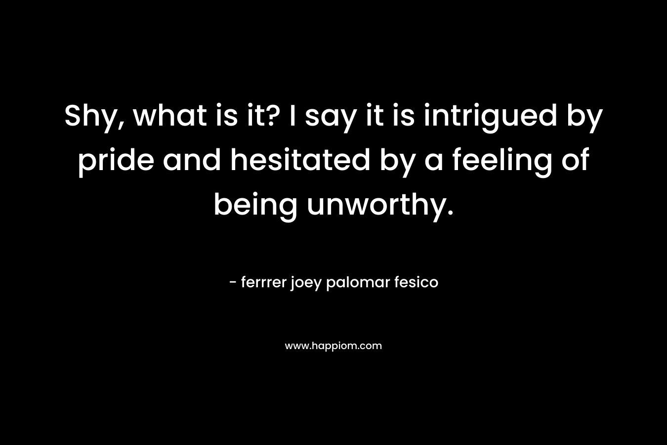 Shy, what is it? I say it is intrigued by pride and hesitated by a feeling of being unworthy. – ferrrer joey palomar fesico