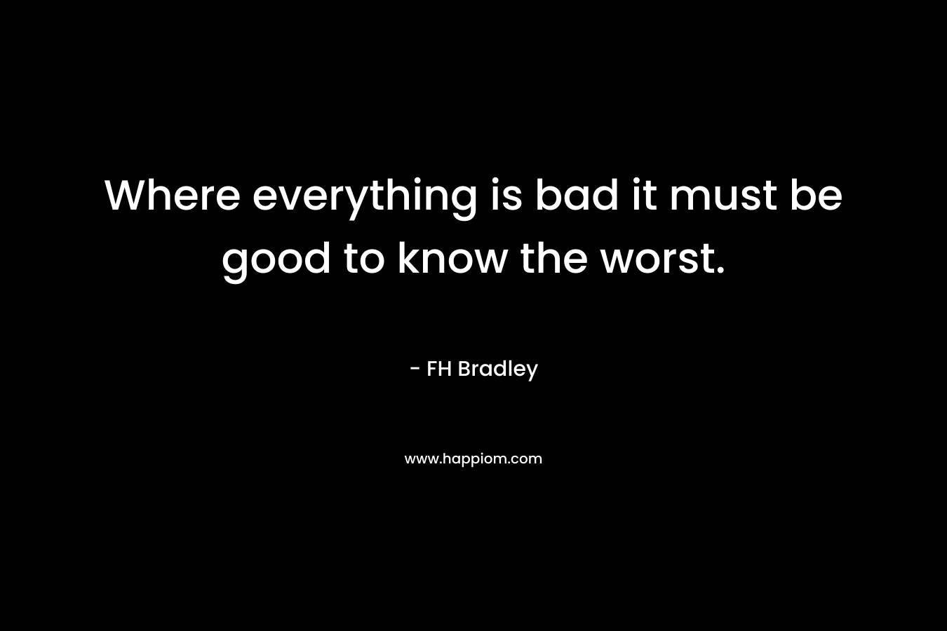 Where everything is bad it must be good to know the worst. – FH Bradley