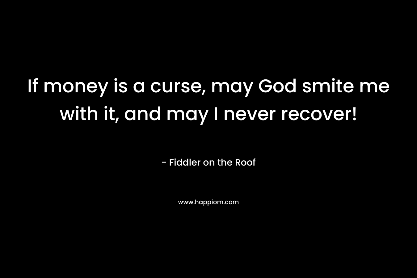 If money is a curse, may God smite me with it, and may I never recover! – Fiddler on the Roof