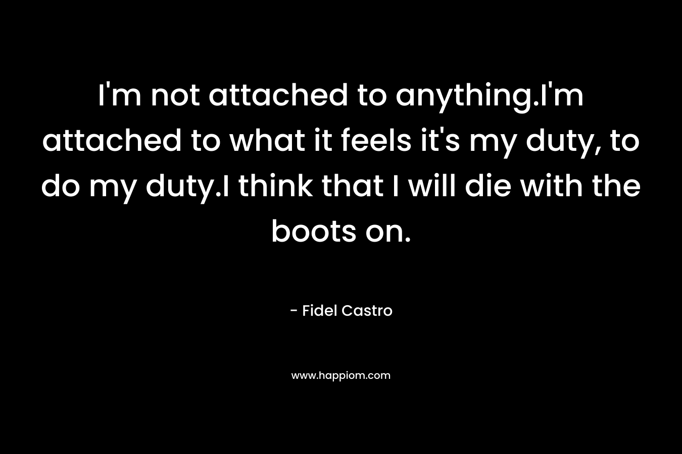 I'm not attached to anything.I'm attached to what it feels it's my duty, to do my duty.I think that I will die with the boots on.