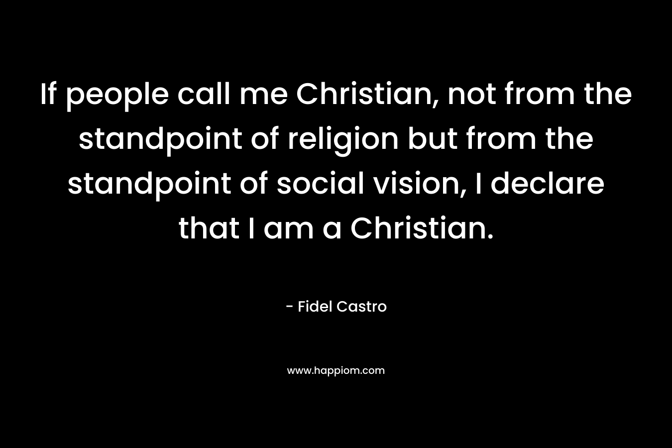 If people call me Christian, not from the standpoint of religion but from the standpoint of social vision, I declare that I am a Christian. – Fidel Castro