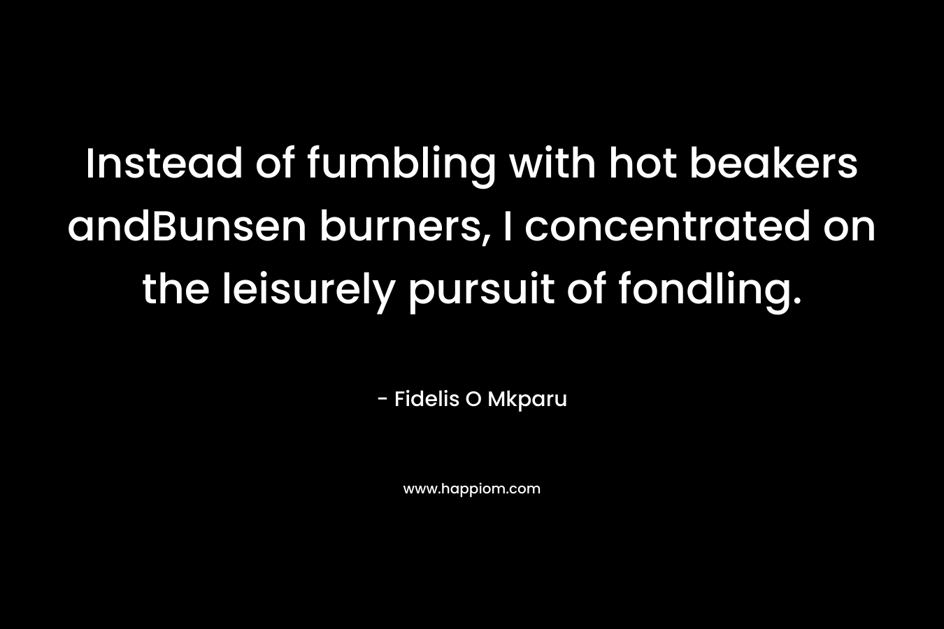 Instead of fumbling with hot beakers andBunsen burners, I concentrated on the leisurely pursuit of fondling. – Fidelis O Mkparu