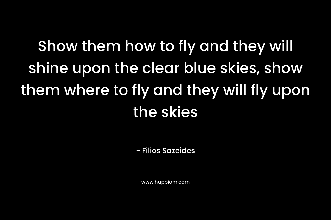 Show them how to fly and they will shine upon the clear blue skies, show them where to fly and they will fly upon the skies – Filios Sazeides